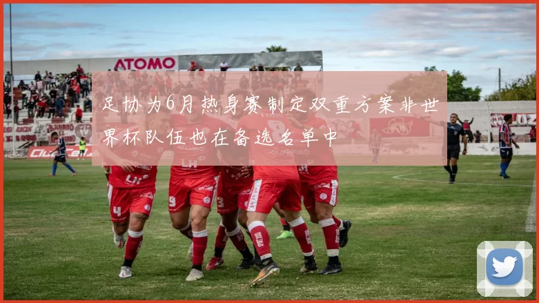 足协为6月热身赛制定双重方案非世界杯队伍也在备选名单中