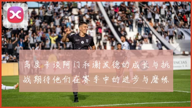 乌度卡谈阿门和谢泼德的成长与挑战期待他们在赛季中的进步与磨练