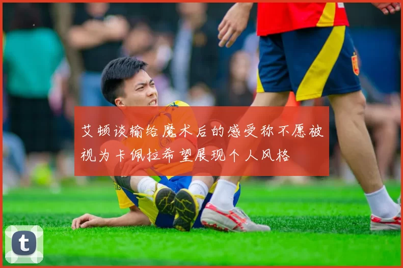 艾顿谈输给魔术后的感受称不愿被视为卡佩拉希望展现个人风格