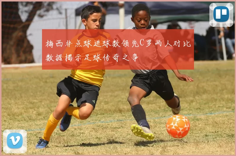 梅西非点球进球数领先C罗两人对比数据揭示足球传奇之争