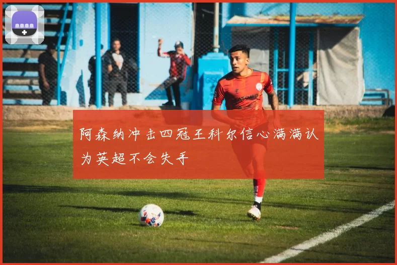 阿森纳冲击四冠王科尔信心满满认为英超不会失手