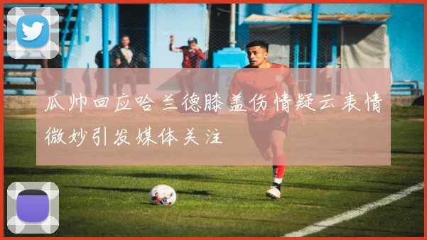 瓜帅回应哈兰德膝盖伤情疑云表情微妙引发媒体关注