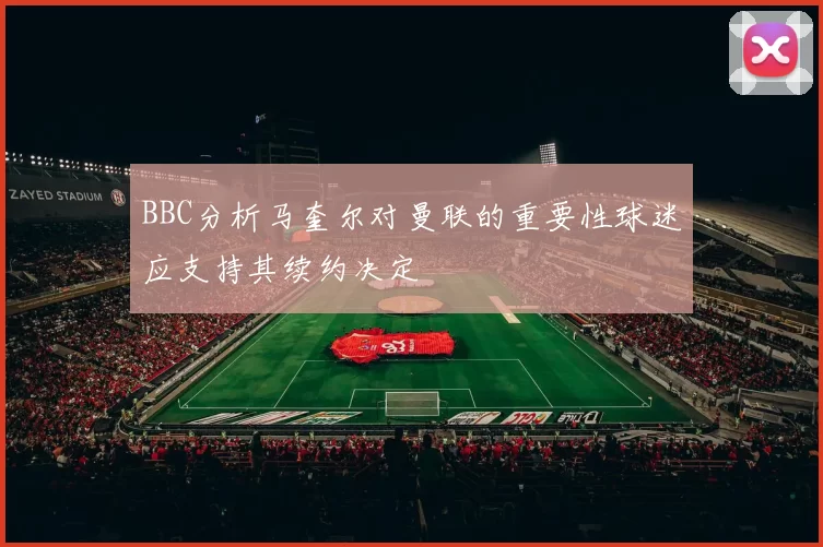 BBC分析马奎尔对曼联的重要性球迷应支持其续约决定