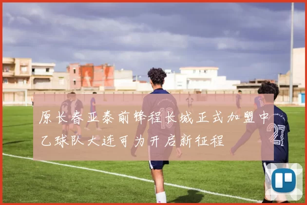 原长春亚泰前锋程长城正式加盟中乙球队大连可为开启新征程