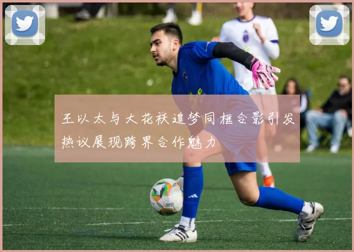 王以太与大花袄追梦同框合影引发热议展现跨界合作魅力