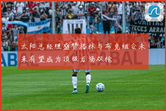 太阳总经理盛赞格林与布克组合未来有望成为顶级后场双枪