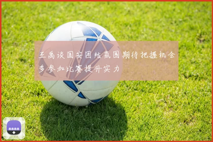王禹谈国安团结氛围期待把握机会多参加比赛提升实力