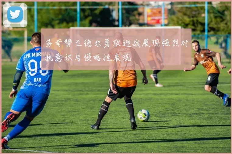 芬奇赞兰德尔勇敢迎战展现强烈对抗意识与侵略性表现