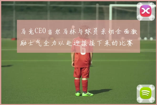 马竞CEO吉尔马林与球员亲切会面激励士气全力以赴迎接接下来的比赛