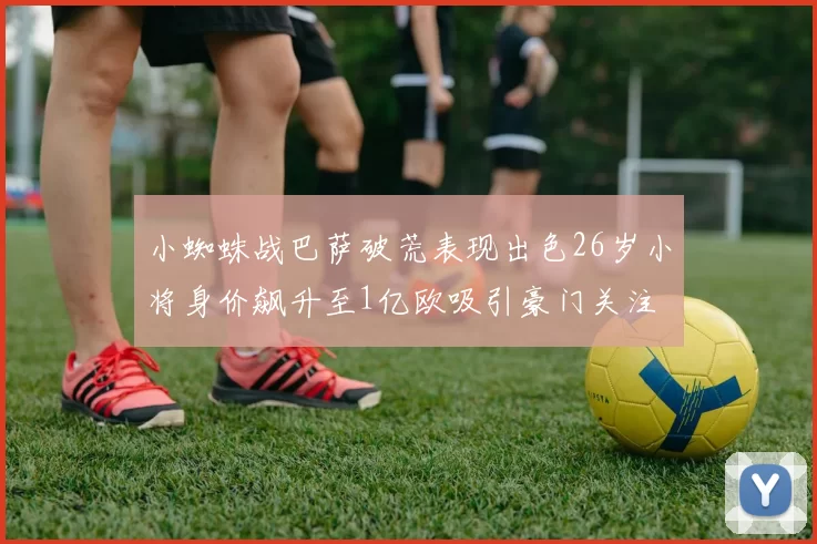小蜘蛛战巴萨破荒表现出色26岁小将身价飙升至1亿欧吸引豪门关注