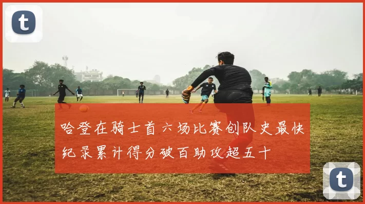 哈登在骑士首六场比赛创队史最快纪录累计得分破百助攻超五十