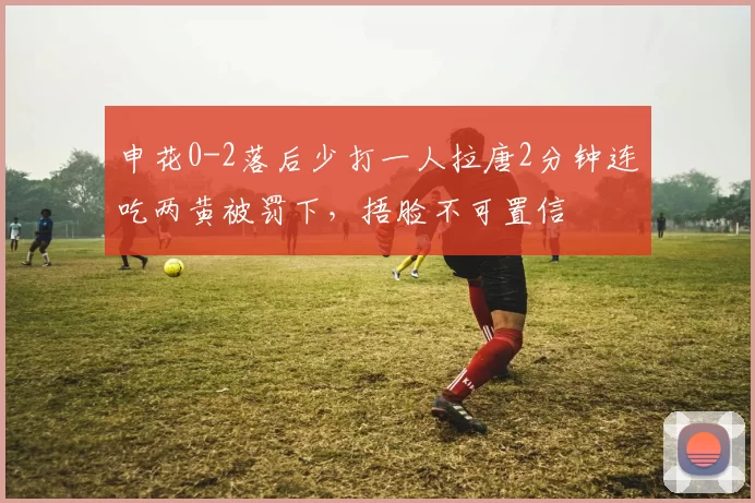 申花0-2落后少打一人拉唐2分钟连吃两黄被罚下，捂脸不可置信