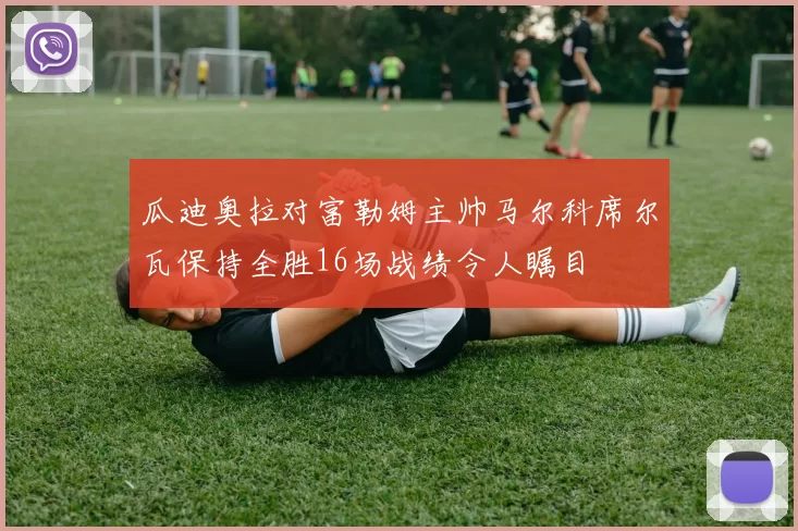 瓜迪奥拉对富勒姆主帅马尔科席尔瓦保持全胜16场战绩令人瞩目