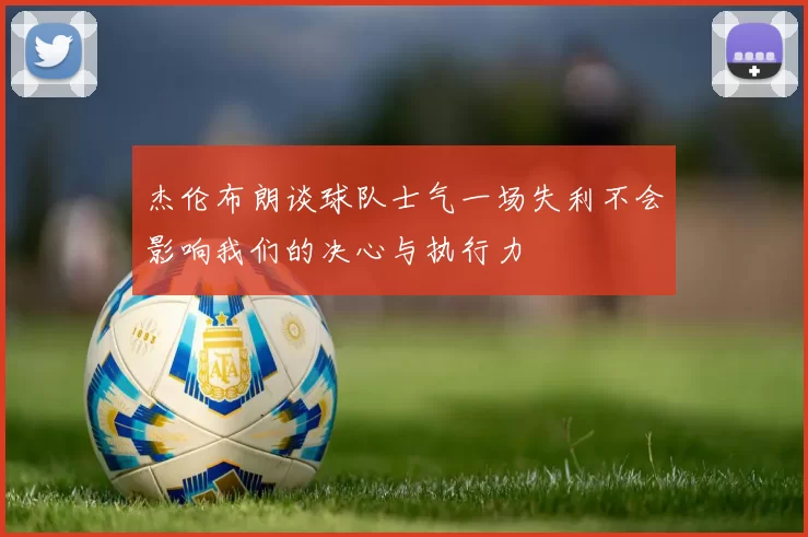 杰伦布朗谈球队士气一场失利不会影响我们的决心与执行力