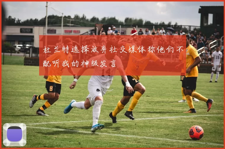 杜兰特选择放弃社交媒体称他们不配听我的神级发言