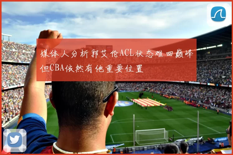 媒体人分析郭艾伦ACL状态难回巅峰但CBA依然有他重要位置