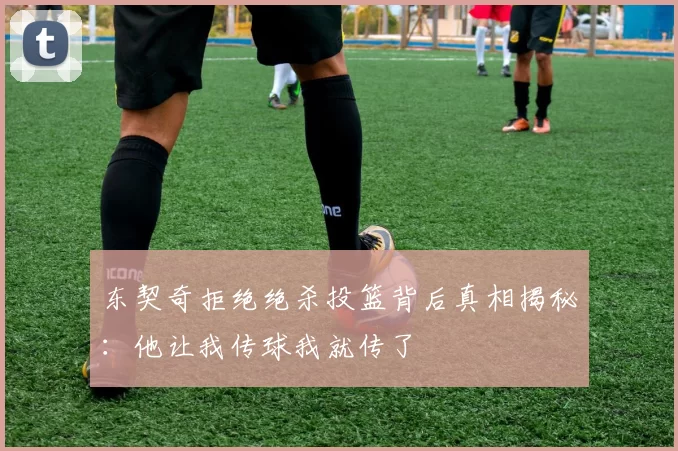 东契奇拒绝绝杀投篮背后真相揭秘：他让我传球我就传了