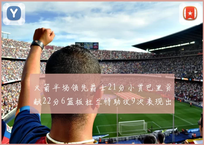 火箭半场领先爵士21分小贾巴里贡献22分6篮板杜兰特助攻9次表现出色