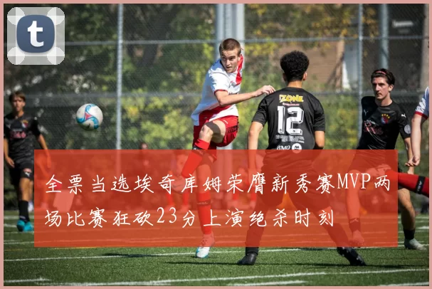 全票当选埃奇库姆荣膺新秀赛MVP两场比赛狂砍23分上演绝杀时刻