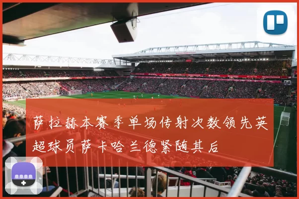 萨拉赫本赛季单场传射次数领先英超球员萨卡哈兰德紧随其后