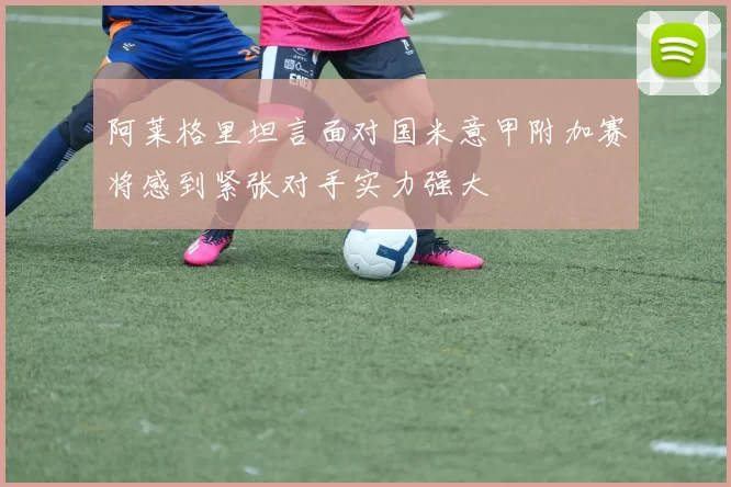 阿莱格里坦言面对国米意甲附加赛将感到紧张对手实力强大