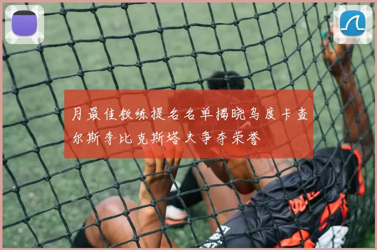 月最佳教练提名名单揭晓乌度卡查尔斯李比克斯塔夫争夺荣誉