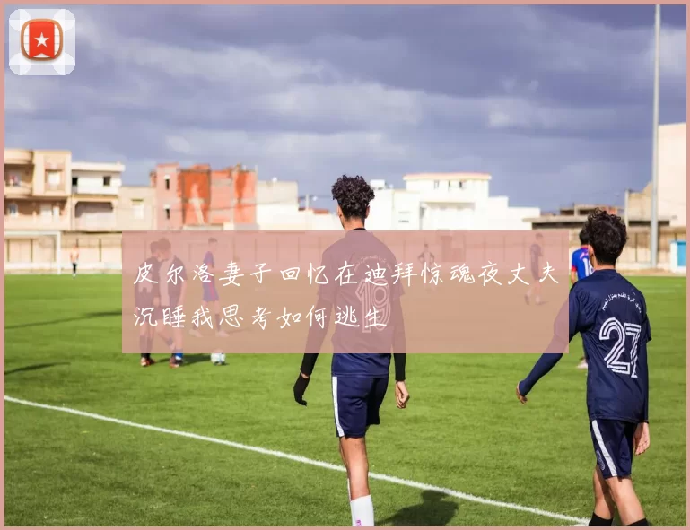 皮尔洛妻子回忆在迪拜惊魂夜丈夫沉睡我思考如何逃生