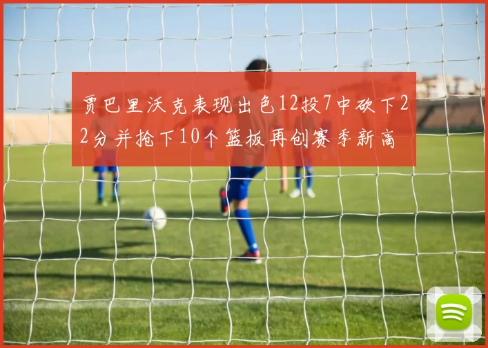 贾巴里沃克表现出色12投7中砍下22分并抢下10个篮板再创赛季新高