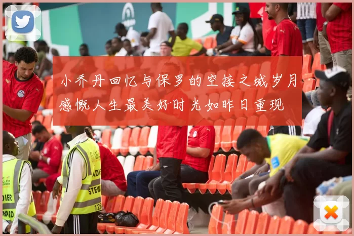 小乔丹回忆与保罗的空接之城岁月感慨人生最美好时光如昨日重现