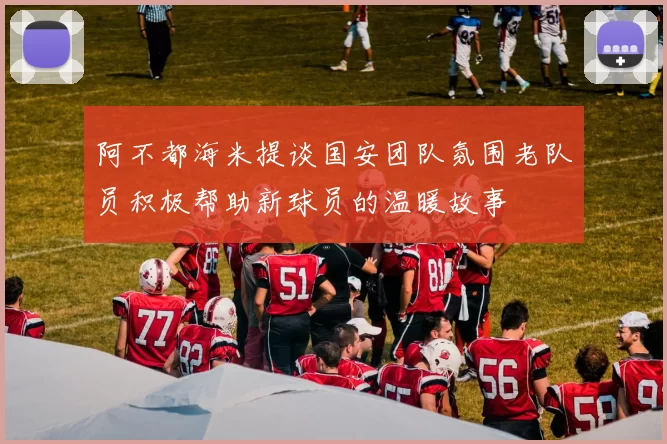 阿不都海米提谈国安团队氛围老队员积极帮助新球员的温暖故事