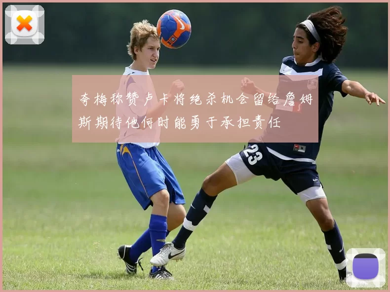 夸梅称赞卢卡将绝杀机会留给詹姆斯期待他何时能勇于承担责任