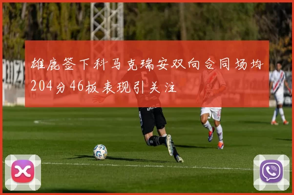雄鹿签下科马克瑞安双向合同场均204分46板表现引关注